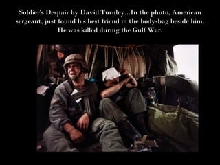 Soldier's Despair by David Turnley...In the photo, American sergeant, just found his best friend in the body-bag beside him. He was killed during the Gulf War. 