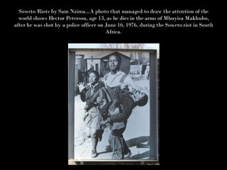 Soweto Riots by Sam Nzima...A photo that managed to draw the attention of the world shows Hector Peterson, age 13, as he dies in the arms of Mbuyisa Makhubo, after he was shot by a police officer on June 16, 1976, during the Soweto riot in South Africa. 