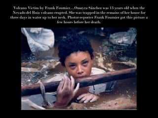 Volcano Victim by Frank Fournier....Omayra Sánchez was 13 years old when the Nevado del Ruiz volcano erupted. She was trapped in the remains of her house for three days in water up to her neck. Photor-reporter Frank Fournier got this picture a few hours before her death. 