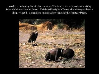 Southern Sudan by Kevin Carter..........The image shows a vulture waiting for a child to starve to death. This horrific sight affected the photographer so deeply that he committed suicide after winning the Pulitzer Prize. 