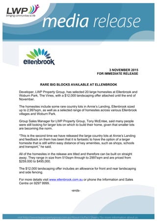 3 NOVEMBER 2015
FOR IMMEDIATE RELEASE
RARE BIG BLOCKS AVAILABLE AT ELLENBROOK
Developer, LWP Property Group, has selected 20 large homesites at Ellenbrook and
Woburn Park, The Vines, with a $12,000 landscaping offer attached until the end of
November.
The homesites include some rare country lots in Annie’s Landing, Ellenbrook sized
up to 2,997sqm, as well as a selected range of homesites across various Ellenbrook
villages and Woburn Park.
Group Sales Manager for LWP Property Group, Tony McEntee, said many people
were still looking for larger lots on which to build their home, given that smaller lots
are becoming the norm.
“This is the second time we have released the large country lots at Annie’s Landing
and feedback on them has been that it is fantastic to have the option of a larger
homesite that is still within easy distance of key amenities, such as shops, schools
and transport,” he said.
All of the homesites in the release are titled and therefore can be built on straight
away. They range in size from 510sqm through to 2997sqm and are priced from
$259,000 to $495,000.
The $12,000 landscaping offer includes an allowance for front and rear landscaping
and side fencing.
For more details visit www.ellenbrook.com.au or phone the Information and Sales
Centre on 9297 9999.
-ends-
 