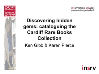 Discovering hidden
gems: cataloguing the
 Cardiff Rare Books
     Collection
Ken Gibb & Karen Pierce
 