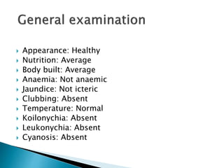  Appearance: Healthy
 Nutrition: Average
 Body built: Average
 Anaemia: Not anaemic
 Jaundice: Not icteric
 Clubbing: Absent
 Temperature: Normal
 Koilonychia: Absent
 Leukonychia: Absent
 Cyanosis: Absent
 