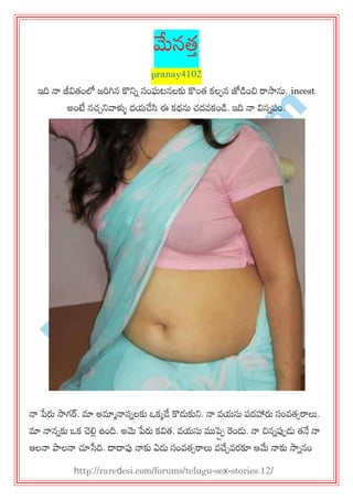 R
areD
esi.com
మేనత్త
pranay4102
ఇది నా జీవిత్ంలో జరగిన కొన్నన సంఘటనలకు కొంత్ కల఩న జోడంచి రాసాను. incest
అంటే నచ్చన్నవాళ్ళు దమచేసి ఈ కథను చ్దవకండ. ఇది నా వినన఩ం.
నా పేరు సాగర్. మా అమాానాననలకు ఑కకడే కొడుకున్న. నా వమసు ఩దహారు సంవత్సరాలు.
మా నాననకు ఑క చెల్లి ఉంది. అమె పేరు కవిత్. వమసు ముప్ప఩ రండు. నా చిననప్ప఩డు త్నే నా
ఆలనా పాలనా చూసేది. దాదాప్ప నాకు ఏడు సంవత్సరాలు వచేచవయకూ ఆమే నాకు సాననం
http://raredesi.com/forums/telugu-sex-stories.12/
 