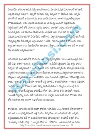 R
areD
esi.com
చేయంచేది. త్రువాత్ ఆమెకి ప్ళ్ళు అయపోయంది. మా మావమయకి హైదరాబాద్ లో జాబ్.
అకకడకి వెళ్ళున త్రువాత్, ఎప్ప఩డో చూడడం త్఩఩, రగ్యయలర్ గా కల్లసింది లేదు. ఇప్ప఩డు
ఇంటర్ లో జాయన్ అవవడం కోసం ఆమె ఇంటికి వచ్చచను. రాగానే ననున ఆపాయమంగా
కౌగిల్లంచుకుంది. నాకు ఑క గది చూపంచి, నా సామానుి అందులో సరుదకోభంది.
సరుదకునానక, హాల్ లోకి వచ్చచను. ఇదదయం కూర్చచన్న కబుయిలో ఩డ్డం. ఆమెతో కబురుి
చెబుతుననప్పడు ఑క విషమం గభన్నంచ్చను. ఎందుకో ఆమె చ్చలా డల్ గా ఉంది. అదే
విషయాన్నన ఆమెన్న అడగితే, ఏమీ లేదన్న దాటేసింది. ఩ట్టు వదలకుండ్ భళ్ళుభళ్ళు అడగేసరకి,
‚చిననపలాిడవి, నీకు చెప఩నా అయధం కాదులే.‛ అనేసి, లేచి వంటగదిలోకి పోయంది. నాకు
అయధం కాన్న అంత్ గొ఩఩ మేటరంటో!? తెలుసుకొన్న తీరాల్ల. మా ఫంగారు అత్త డల్ గా ఉంటే
నేను ఎందుకు ఑ప్ప఩కుంటానూ?
ఆమె వెనకనే వంట గదిలోకి పోయాను. ఆమె గడ్డన్నన ఩ట్టుకొన్న, ‚నా ఫంగారు అత్తవి కదా!
ప్లిజ్ చెప్ప఩ అత్తత!‛ అనానను. ఆమె విసుకుకంటూ, ‚఑రయ్! చిట్టులుకా! నీకు అయధం కాదన్న
చెపా఩నా. పో ఇకకడనుండ.‛ అంది. వెంటనే నాకు ఉక్రోషం వచేచసింది. పొభానందుకు కాదు.
చిట్టులుక అననందుకు. చిననప్ప఩డు సాననం చేయస్తత, నా అంగాన్నన ఩ట్టుకుంటూ అలా అనేది
హాసయంగా. ఇప్ప఩డుకూడ్ అలా అంటే కో఩ం రాదా? అందుకే, ఉక్రోషంగా ‚నేనేం చిట్టులుకను
కాదు.‛ అనానను. అత్త నవ్వవతూ ‚అయతే ప్దద భగాడవి అయపోయావా!?‛ అంది నవ్వవతూ.
‚అవ్వను.‛ అనానను కో఩ంగా. ఆమె ననున చూసి మురప్ంగా నవ్వవతూ, నా బుగగ మీద
ముదుదప్టిు, ‚అయతే, చిట్టులుక కాదులే…సరనా ! పో…పోయ టీ.వీ చూసుకో.‛ అంది.
‚అయతే చె఩఩వనన మాట. సర.‛ అన్న విసురుగా కాళ్ును ట఩ట఩ నేలమీద కొడుతూ హాల్
లోకి నడచ్చను. అత్త చిననగా నవ్వవకోవడం విన్నపంచింది.
రాత్రయంది. మావమయ ఇంటికి ఇంకా రాలేదు. ‚మావమయ ఎన్నన గంటలకి వసాతడు అత్తత?‛
అన్న అడగా. నా ప్రశ్న వినగానే అత్త మొహం చిననబోయంది. అది చూడగానే, అప్ప఩డు
అయధభయంది, అత్త డల్ గా ఉండడన్నకి కాయణం మావమయ అన్న. ఆ మాటే అత్తతో అన్న,
‚మావమయ రాన్నయ్, చెపాత..‛ అనానను కో఩ంగా. ‚పోనీలేరా, ఆమన దారలో ఆమనను
http://raredesi.com/forums/telugu-sex-stories.12/
 
