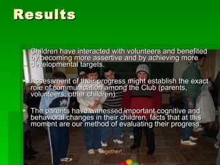 Results Children have interacted with volunteers and benefited by becoming more assertive and by achieving more developmental targets. Assessment of their progress might establish the exact role of communication among the Club (parents, volunteers, other children).  The parents have witnessed important cognitive and behavioral changes in their children, facts that at this moment are our method of evaluating their progress. Together! 