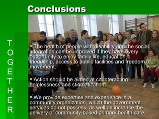 Conclusions The health of people with disability and the social integration can be improved if they have every opportunity to enjoy family life, education, friendship, access to public facilities and freedom of movement.  Action should be aimed at counteracting helplessness and stigmatization.  We provide expertise and experience in a community organization, which the government services do not possess, as well as increase the delivery of community-based primary health care. TOGETHER 