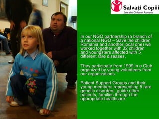 In our NGO partnership (a branch of a national NGO – Save the children Romania and another local one) we worked together with 32 children and youngsters affected with 5 different rare diseases.  They participate from 1999 in a Club organized by young volunteers from our organizations. Patient Support Groups and their young members representing 5 rare genetic disorders, guide other patients, families through the appropriate healthcare  