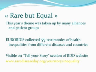 « Rare but Equal » This year’s theme was taken up by many alliances and patient groups EURORDIS collected  55  testimonies of health inequalities from different diseases and countries Visible on “Tell your Story” section of RDD website www.rarediseaseday.org/yourstory/inequality 