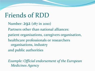 Number:  292   (187 in 2010) Partners other than national alliances: patient organisations, caregivers organisation, healthcare professionals or researchers organisations, industry and public authorities Example: Official endorsement of the European Medicines Agency Friends of RDD 