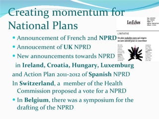 Announcement of French 2nd  NPRD Annoucement of  UK  NPRD  New announcements towards NPRD in  Ireland, Croatia, Hungary, Luxemburg and Action Plan 2011-2012 of  Spanish  NPRD In  Switzerland , a  member of the Health Commission proposed a vote for a NPRD In  Belgium , there was a symposium for the drafting of the NPRD Creating momentum for National Plans 