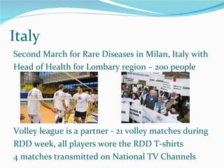 Italy Second March for Rare Diseases in Milan, Italy with Head of Health for Lombary region – 200 people Volley league is a partner - 21 volley matches during  RDD week, all players wore the RDD T-shirts 4 matches transmitted on National TV Channels 4 matches were transmitted on National TV Channels 