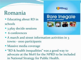 Romania Educating about RD in schools 3 play decide sessions 6 conferences A march and street information activities in 3 towns - 1000 participants Massive media coverage  “ RD & health inequalities” was a good way to advocate at the MoH for the NPRD to be included in National Strategy for Public Health. 