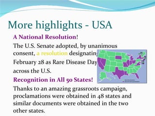 A National Resolution ! The U.S. Senate adopted, by unanimous consent,  a resolution  designating  February 28 as Rare Disease Day across the U.S.   Recognition in All 50 States! Thanks to an amazing grassroots campaign, proclamations were obtained in 48 states and similar documents were obtained in the two other states. More highlights - USA 