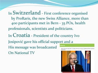 In  Switzerland  - First conference organised by ProRaris, the new Swiss Alliance, more than 400 participants met in Bern - 35 POs, health professionals, scientists and politicians.  In  Croatia  - President of the country Ivo Josipović gave his official support and a His message was broadcasted On National TV 