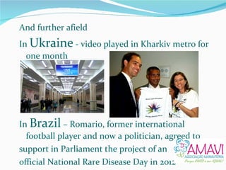 And further afield In  Ukraine  - video played in Kharkiv metro for one month In  Brazil  – Romario, former international football player and now a politician, agreed to  support in Parliament the project of an  official National Rare Disease Day in 2012 