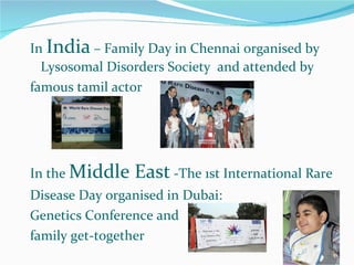 In  India  – Family Day in Chennai organised by Lysosomal Disorders Society  and attended by famous tamil actor In the  Middle East  -The 1st International Rare Disease Day organised in Dubai:  Genetics Conference and family get-together 
