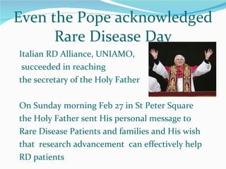Italian RD Alliance, UNIAMO, succeeded in reaching  the secretary of the Holy Father On Sunday morning Feb 27 in St Peter Square the Holy Father sent His personal message to Rare Disease Patients and families and His wish that  research advancement  can effectively help RD patients Even the Pope acknowledged Rare Disease Day 