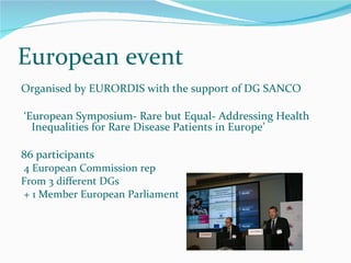 European event Organised by EURORDIS with the support of DG SANCO ‘ European Symposium- Rare but Equal- Addressing Health Inequalities for Rare Disease Patients in Europe’  86 participants 4 European Commission rep From 3 different DGs + 1 Member European Parliament 