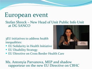 European event Stefan Shreck – New Head of Unit Public Info Unit at DG SANCO 3EU initiatives to address health  inequalities:  EU Solidarity in Health Initiative EU Disability Strategy EU Directive on Cross Border Health Care Ms. Antonyia Parvanova, MEP and shadow rapporteur on the new EU Directive on CBHC 