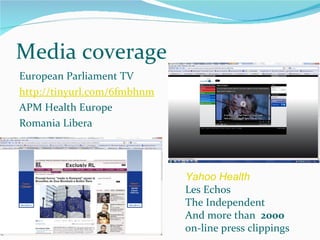 Media coverage European Parliament TV http://tinyurl.com/6fmbhnm APM Health Europe Romania Libera Yahoo Health   Les Echos The Independent And more than  2000 on-line press clippings 