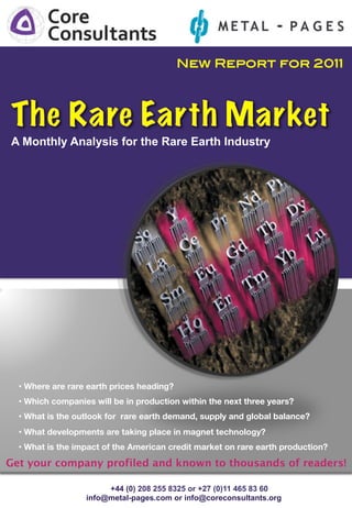 New Report for 2011!




A Monthly Analysis for the Rare Earth Industry!




  •  Where are rare earth prices heading?
  •  Which companies will be in production within the next three years?
  •  What is the outlook for rare earth demand, supply and global balance?
  •  What developments are taking place in magnet technology?
  •  What is the impact of the American credit market on rare earth production?
Get your company profiled and known to thousands of readers!

                        +44 (0) 208 255 8325 or +27 (0)11 465 83 60
                   info@metal-pages.com or info@coreconsultants.org
 