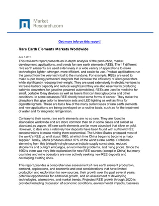 Get more info on this report!

Rare Earth Elements Markets Worldwide

June 1, 2011

This research report presents an in-depth analysis of the production, market,
development, applications, and trends for rare earth elements (REE). The 17 different
rare earth elements are used extensively in a wide variety of applications to make
technologies lighter, stronger, more efficient, and easier to use. Product applications run
the gamut from the very technical to the mundane. For example, REEs are used to
make super strong permanent magnets that increase the efficiency of wind generators
while significantly reducing their weight. They are used extensively in electric vehicles to
increase battery capacity and reduce weight (and they are also essential in producing
catalytic converters for gasoline powered automobiles). REEs are used in medicine for
small, portable X-ray devices as well as lasers that can treat glaucoma and other
conditions. In some instances REE directly treat some forms of cancer. They make the
phosphors that give color to television sets and LED lighting as well as flints for
cigarette lighters. These are but a few of the many current uses of rare earth elements
and new applications are being developed on a routine basis, such as for the treatment
of water and for magnetic refrigeration.

Contrary to their name, rare earth elements are no so rare. They are found in
abundance worldwide and are more common than tin in some cases and almost as
abundant as copper. All rare earth elements are far more abundant that silver or gold.
However, to date only a relatively few deposits have been found with sufficient REE
concentrations to make mining them economical. The United States produced most of
the world’s REE up until about 1985, at which time China began to become a major
supplier. Today, China produces about 97% of the world’s rare earths. Problems
stemming from this (virtually) single source include supply constraints, reduced
shipments and outright embargos, environmental problems, and rising prices. Since the
1950’s there was very little exploration for new REE sources (except in China) but many
countries and mine operators are now actively seeking new REE deposits and
developing existing ones.

This report provides a comprehensive assessment of rare earth element production,
demand, applications, and economic and cost considerations that have limited
production and exploration for new sources, their growth over the past several years,
potential opportunities for additional growth, and an assessment of developing
technologies, alternatives, and market trends. Projected REE growth through 2020 is
provided including discussion of economic conditions, environmental impacts, business
 