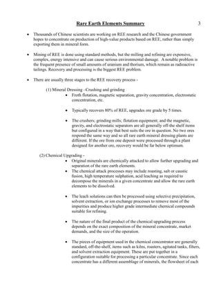 Rare Earth Elements Summary                                                 3

   Thousands of Chinese scientists are working on REE research and the Chinese government
    hopes to concentrate on production of high-value products based on REE, rather than simply
    exporting them in mineral form.

   Mining of REE is done using standard methods, but the milling and refining are expensive,
    complex, energy intensive and can cause serious environmental damage. A notable problem is
    the frequent presence of small amounts of uranium and thorium, which remain as radioactive
    tailings. Recovery and processing is the biggest REE problem.

   There are usually three stages to the REE recovery process -

           (1) Mineral Dressing –Crushing and grinding
                       Froth flotation, magnetic separation, gravity concentration, electrostatic
                         concentration, etc.

                         Typically recovers 80% of REE, upgrades ore grade by 5 times.

                         The crushers; grinding mills; flotation equipment; and the magnetic,
                          gravity, and electrostatic separators are all generally off-the shelf items
                          but configured in a way that best suits the ore in question. No two ores
                          respond the same way and so all rare earth mineral dressing plants are
                          different. If the ore from one deposit were processed through a plant
                          designed for another ore, recovery would be far below optimum.

       (2) Chemical Upgrading -
                      Original minerals are chemically attacked to allow further upgrading and
                        separation of the rare earth elements.
                      The chemical attack processes may include roasting, salt or caustic
                        fusion, high temperature sulphation, acid leaching as required to
                        decompose the minerals in a given concentrate and allow the rare earth
                        elements to be dissolved.

                         The leach solutions can then be processed using selective precipitation,
                          solvent extraction, or ion exchange processes to remove most of the
                          impurities and produce higher grade intermediate chemical compounds
                          suitable for refining.

                         The nature of the final product of the chemical upgrading process
                          depends on the exact composition of the mineral concentrate, market
                          demands, and the size of the operation.

                         The pieces of equipment used in the chemical concentrator are generally
                          standard, off-the-shelf, items such as kilns, roasters, agitated tanks, filters,
                          and solvent extraction equipment. These are put together in a
                          configuration suitable for processing a particular concentrate. Since each
                          concentrate has a different assemblage of minerals, the flowsheet of each
 