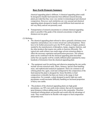 Rare Earth Elements Summary                                               4

           chemical upgrading plant is different. A chemical upgrading plant could
           be designed to handle feed materials from different mineral dressing
           plants provided that they were very similar in mineralogical and chemical
           composition. However, such similarities are very unusual and chemical
           upgrading plants designed to handle several different feed materials are
           not very likely and are not presently used.

          Transportation of mineral concentrates to a distant chemical upgrading
           plant is possible if the grade of the mineral concentrates is high and
           distances not too great.

(3) Refining -
        The chemical upgrading plant referred to above generally eliminates most
           impurities and produces one or more mixed rare earth precipitates. These
           have to be further processed to give the 99.9% purity, or higher, products
           needed by the manufacturers of phosphors, lamps, magnets, batteries, and
           the other products that require rare earths to function efficiently. The
           typical rare earth refinery uses multi-stage solvent extraction plants to
           effect the necessary separation and purification processes. The refinery
           plant can be combined with the chemical upgrading plant described
           earlier but can equally well be a totally different plant separated by many
           hundreds of kilometers from the chemical upgrading plant.

           The equipment used for purifying and otherwise preparing the rare earths
           include solvent extraction units, filters, furnaces, special clean handling
           areas, and sophisticated analytical equipment. These are common to all
           refining plants but, again, sized and configured for the composition of the
           feed material the plant is designed for. Some flexibility in feed
           composition is tolerable but there are limits to the range in feed
           composition. For example, a plant designed to purify light rare earth
           precipitates would encounter difficulty handling an increased proportion
           of heavy rare earths.

           The products of the chemical upgrading plants are high grade
           precipitates, say 50% rare earth oxide content, that can be transported
           great distances without adding much cost to the commodity. Therefore
           centralized refining plants are possible and would offer the advantage of
           scale. They would need to be flexible with respect to feed composition
           and product mix.
 