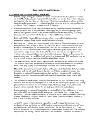 Rare Earth Elements Summary                                               5

What is the China Situation Regarding Rare Earths?
   In 1992, Deng Xiaoping, the architect of China’s economic transformation, declared ―There is
      oil in the Middle East; there is rare earth in China.‖. China has about a third of the world’s rare
      earth deposits – far more than any other country. This relative abundance, combined with low
      extraction and processing costs — reflecting both low wages and weak environmental standards
      — allowed China’s producers to undercut the U.S. Industry.
      China feels entitled to call the shots because of a brutally simple environmental reckoning: It
       currently controls most of the globe’s rare earths supply not just because of geologic good
       fortune, although there is some of that, but because the country has been willing to do dirty,
       toxic and often radioactive work that the rest of the world has long shunned.
      In the early 1990's, Chinese REE exports were of very poor quality, but cheaper than
       competitors' products. Since then the quality has improved greatly.
      Processing and extracting rare earth elements is a dirty business. The environmental toll of rare
       earth mining in China is high. In Bayan Obo, site of the world’s largest rare earth mine near
       Baotou in Inner Mongolia, air is hard to breathe, and toxic and radioactive substances have
       stained the soil and contaminated the water supplies. Half of the global supply of rare earths
       comes from a single iron ore mine there. After the iron is removed, the ore is processed at
       weather-beaten refineries in Baotou’s western outskirts to extract the rare earths minerals. The
       extraction cost is very low and historically about three times as much REE was thrown away as
       was recovered, being seen as just a minor byproduct of iron mining.
      The Baotou refineries and the iron ore processing mill pump their waste into an artificial lake.
       The reservoir, four square miles and surrounded by an earthen embankment four stories high,
       holds a dark gray, slightly radioactive sludge laced with toxic chemical compounds.
      Much of the radioactivity associated with rare earths comes from the element thorium, which is
       not a rare earth but is typically found in the same ore. With the exception of unusual clay
       formations in southern China that contain medium and heavy rare earths with virtually no
       thorium, every other known commercial-grade rare earth deposit in the world is laced with
       thorium.
      The mines of southern China are essentially free of thorium and have rare earths that are easily
       separated from the clay by dumping the ore in acid. But this relatively easy process, and soaring
       prices on the world market, has led to the development of many illegal mines, which sell to
       organized crime syndicates that pay for rare earth concentrate with sacks of cash.
      Rogue operations in southern China produce an estimated half of the world’s supply of heavy
       rare earths, which are the most valuable kinds of rare earth metals. Heavy rare earths are
       increasingly vital to the global manufacture of a range of high-technology products — including
       iPhones, BlackBerrys, flat-panel televisions, lasers, hybrid cars and wind-power turbines, as
       well as a lot of military hardware.

      At least 96 percent of the most crucial types of the so-called rare earth minerals are now
       produced in China, and Beijing has wielded various export controls to limit the minerals’ supply
       to other countries while favoring its own manufacturers that use them. Starting in 1999, the
       Chinese government put increasingly more severe restrictions on the export of REE's, including
       export quotas and, during a dispute with Japan, a ban on exports. This caused much alarm in
 