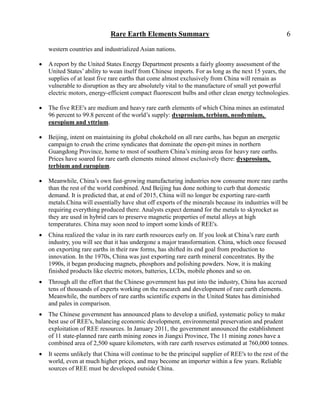 Rare Earth Elements Summary                                               6

    western countries and industrialized Asian nations.

   A report by the United States Energy Department presents a fairly gloomy assessment of the
    United States’ ability to wean itself from Chinese imports. For as long as the next 15 years, the
    supplies of at least five rare earths that come almost exclusively from China will remain as
    vulnerable to disruption as they are absolutely vital to the manufacture of small yet powerful
    electric motors, energy-efficient compact fluorescent bulbs and other clean energy technologies.

   The five REE's are medium and heavy rare earth elements of which China mines an estimated
    96 percent to 99.8 percent of the world’s supply: dysprosium, terbium, neodymium,
    europium and yttrium.

   Beijing, intent on maintaining its global chokehold on all rare earths, has begun an energetic
    campaign to crush the crime syndicates that dominate the open-pit mines in northern
    Guangdong Province, home to most of southern China’s mining areas for heavy rare earths.
    Prices have soared for rare earth elements mined almost exclusively there: dysprosium,
    terbium and europium.

   Meanwhile, China’s own fast-growing manufacturing industries now consume more rare earths
    than the rest of the world combined. And Beijing has done nothing to curb that domestic
    demand. It is predicted that, at end of 2015, China will no longer be exporting rare-earth
    metals.China will essentially have shut off exports of the minerals because its industries will be
    requiring everything produced there. Analysts expect demand for the metals to skyrocket as
    they are used in hybrid cars to preserve magnetic properties of metal alloys at high
    temperatures. China may soon need to import some kinds of REE's.
   China realized the value in its rare earth resources early on. If you look at China’s rare earth
    industry, you will see that it has undergone a major transformation. China, which once focused
    on exporting rare earths in their raw forms, has shifted its end goal from production to
    innovation. In the 1970s, China was just exporting rare earth mineral concentrates. By the
    1990s, it began producing magnets, phosphors and polishing powders. Now, it is making
    finished products like electric motors, batteries, LCDs, mobile phones and so on.
   Through all the effort that the Chinese government has put into the industry, China has accrued
    tens of thousands of experts working on the research and development of rare earth elements.
    Meanwhile, the numbers of rare earths scientific experts in the United States has diminished
    and pales in comparison.
   The Chinese government has announced plans to develop a unified, systematic policy to make
    best use of REE's, balancing economic development, environmental preservation and prudent
    exploitation of REE resources. In January 2011, the government announced the establishment
    of 11 state-planned rare earth mining zones in Jiangxi Province, The 11 mining zones have a
    combined area of 2,500 square kilometers, with rare earth reserves estimated at 760,000 tonnes.
   It seems unlikely that China will continue to be the principal supplier of REE's to the rest of the
    world, even at much higher prices, and may become an importer within a few years. Reliable
    sources of REE must be developed outside China.
 