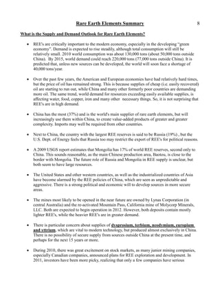 Rare Earth Elements Summary                                             8

What is the Supply and Demand Outlook for Rare Earth Elements?

      REE's are critically important to the modern economy, especially in the developing ―green
       economy‖. Demand is expected to rise steadily, although total consumption will still be
       relatively small. 2010 world consumption was about 130,000 tons (about 50,000 tons outside
       China). By 2015, world demand could reach 220,000 tons (77,000 tons outside China). It is
       predicted that, unless new sources can be developed, the world will soon face a shortage of
       40,000 tons/year.

      Over the past few years, the American and European economies have had relatively hard times,
       but the price of oil has remained strong. This is because supplies of cheap (i.e. easily recovered)
       oil are starting to run out, while China and many other formerly poor countries are demanding
       more oil. The same trend, world demand for resources exceeding easily available supplies, is
       affecting water, food, copper, iron and many other necessary things. So, it is not surprising that
       REE's are in high demand.

      China has the most (37%) and is the world's main supplier of rare earth elements, but will
       increasingly use them within China, to create value-added products of greater and greater
       complexity. Imports may well be required from other countries.

      Next to China, the country with the largest REE reserves is said to be Russia (19%) , but the
       U.S. Dept. of Energy feels that Russia too may restrict the export of REE's for political reasons.

      A 2009 USGS report estimates that Mongolia has 17% of world REE reserves, second only to
       China. This sounds reasonable, as the main Chinese production area, Baotou, is close to the
       border with Mongolia. The future role of Russia and Mongolia in REE supply is unclear, but
       both seem to have large resources.

      The United States and other western countries, as well as the industrialized countries of Asia
       have become alarmed by the REE policies of China, which are seen as unpredictable and
       aggressive. There is a strong political and economic will to develop sources in more secure
       areas.

      The mines most likely to be opened in the near future are owned by Lynas Corporation (in
       central Australia) and the re-activated Mountain Pass, California mine of Molycorp Minerals,
       LLC. Both are expected to begin operation in 2012. However, both deposits contain mostly
       lighter REE's, while the heavier REE's are in greater demand.

      There is particular concern about supplies of dysprosium, terbium, neodymium, europium
       and yttrium, which are vital to modern technology, but produced almost exclusively in China.
       There is no possibility of secure supply from sources outside China at the present time, and
       perhaps for the next 15 years or more.

      During 2010, there was great excitement on stock markets, as many junior mining companies,
       especially Canadian companies, announced plans for REE exploration and development. In
       2011, investors have been more picky, realizing that only a few companies have serious
 