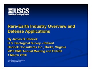 Rare-
Rare-Earth Industry Overview and
Defense Applications
By James B. Hedrick
U.S. Geological Survey - Retired
Hedrick Consultants Inc., Burke, Virginia
2010 SME Annual Meeting and Exhibit
1 March 2010
U.S. Department of the Interior
U.S. Geological Survey
 