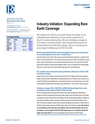 EQUITY RESEARCH




 INDUSTRY INITIATION
 Metals & Mining: Minor Metals
 May 2, 2011
 Anthony Young, Director
                                                 Industry Initiation: Expanding Rare
                                                 Earth Coverage
 ayoung@dahlmanrose.com 212.702.4501
 Anthony B. Rizzuto, Jr., Managing Director
 arizzuto@dahlmanrose.com 212.702.4500

                                                 We continue to view the rare earth sector favorably, as we
 Coverage Initiation
                                                 anticipate that initiatives by China will be supportive of
 Ticker
 AVL
             Rating
             Buy
                             Target
                             $15.00
                                        Link
                                        Report
                                                 short- to medium-term prices. We are initiating coverage of
 HUD.CN      Buy             C$1.60     Report   five stocks, including Avalon, Rare Element Resources and
 LYC.AU
 MCP
             Hold
             Buy
                                  --
                            $125.00
                                        Report
                                        Report
                                                 Hudson Resources with Buy ratings, and are increasing our
 QRM.CN      Hold                 --    Report   price target on Molycorp to $125 from $85.
 REE         Buy             $21.00     Report
                                                 We do not anticipate that China will meaningfully change course with respect
                                                 to rare earth exports over the near- to medium-term
                                                 Over the last five years, China has pursued a path of decreasing exploration, production and
                                                 export of rare earth elements. This has pushed current prices for these commodities to record
                                                 levels. Given the damage that mining these elements has done to the environment and the
                                                 government's desire to protect these strategic assets, we do not foresee China meaningfully
                                                 altering its current path, which should help support prices for these elements.

                                                 Our valuation uses conservative pricing estimates, allowing for at least a 50%
                                                 correction in pricing
                                                 Despite China's current policy, increased production from the Western world will negatively
                                                 impact rare earth prices. Specifically, increased production from Molycorp and the start up of
                                                 Lynas' Mt. Weld project will likely have a dampening impact on rare earth prices. In our base
                                                 case model we anticipate that rare earth prices will fall by 50 - 75% over the next five years.

                                                 Initiating coverage of AVL, HUD-TSX and REE with Buy ratings. We are also
                                                 increasing our price target on MCP to $125 from $85
                                                 We are impressed with the progress that Avalon has made developing the Nechalacho
                                                 project and like the leverage that earnings exhibit toward heavy rare earth prices. We initiate
                                                 coverage with a Buy rating and $15 price target. We like the earnings leverage to neodymium
                                                 and simple metallurgy present at Hudson's Sarfartoq project and rate these shares a Buy
                                                 with a C$1.60 price target. We also like the simple metallurgy and access to infrastructure at
                                                 the Bear Lodge project, and we rate REE shares a Buy with a $21 price target. We continue
                                                 to view Molycorp as the best way to participate in the rare earth industry, and we are
                                                 increasing our price target to $125 from $85, based upon our increased comfort with
                                                 higher rare earth prices. All of our price targets are based upon an NAV analysis.
                                                 Please read Required Disclosures & Analyst Certification on the last pages of this report.


MEMBER: FINRA/SIPC                                                                                                    www.dahlmanrose.com
 