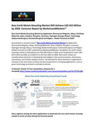 Rare Earth Metals Recycling Market Will Achieve US$ 422 Million
by 2026- Exclusive Report by MarketsandMarkets™
Rare Earth Metals Recycling Market by Application (Permanent Magnets, Alloys, Polishing
Materials, Glass, Catalyst, Phosphor, Ceramics, Hydrogen Storage Alloys), Technology
(Hydrometallurgical, Pyrometallurgical) and Region - Global Forecasts to 2026"
According to a research report "Rare Earth Metals Recycling Market by Application
(Permanent Magnets, Alloys, Polishing Materials, Glass, Catalyst, Phosphor, Ceramics,
Hydrogen Storage Alloys), Technology (Hydrometallurgical, Pyrometallurgical) and Region -
Global Forecasts to 2026" published by MarketsandMarkets, the global rare earth metals
recycling market is estimated to be USD 248 million in 2021 and is projected to reach USD
422 million by 2026, at a CAGR of 11.2% from 2021 to 2026. Rare earth metals are
considered key elements in developing technologies in the communications, electronics,
automotive, and military weapon sectors. The demand for these elements is expected to
increase in the near future as these are key components in emerging applications, such as
green technology and electric and hybrid vehicles.
To Remain ‘ahead’ of Your Competitors, Request for a
Sample@ https://www.marketsandmarkets.com/requestsampleNew.asp?id=257911285
Glass segment among the other applications to dominate the rare earth metals recycling
market in terms of value during the forecast period
 