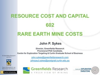 © Greenfields Research
Ltd 2013
RESOURCE COST AND CAPITAL
602
RARE EARTH MINE COSTS
John P. Sykes
Director, Greenfields Research
Provisional PhD Candidate,
Centre for Exploration Targeting & Curtin Graduate School of Business
john.sykes@greenfieldsresearch.com
johnpaul.sykes@postgrad.curtin.edu.au
 