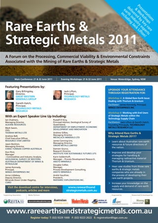 Pr Wo b ry Li
                                                                                                                   de rth din


                                                                                                                    es rk y ex fto
                                                                                                                     & red ust ack
                                                                                                                     ea nclu
                                                                                                                      liv in g


                                                                                                                      en sh ke p n
                                                                                                                         e d J


                                                                                                                         ta o y r ert !
                                                                                                                         i




                                                                                                                           tio ps ar s
  Rare Earths &




                                                                                                                              ns    e
  Strategic Metals 2011
  A Forum on the Processing, Commercial Viability & Environmental Constraints
  Associated with the Mining of Rare Earths & Strategic Metals



              Main Conference: 21 & 22 June 2011      l   Evening Workshops: 21 & 22 June 2011   l     Venue: WatersEdge, Sydney, NSW


  Featuring Presentations by:
                                                                                                     UPGRADE YOUR ATTENDANCE
               Gary	Billingsley,		                           Jack	Lifton,		
               Director,		                                   Principal,		                            THROUGH REGISTRATION FOR:
               GREAT WESTERN                                 TECHNOLOGY METALS
               MINERALS GROUP                                RESEARCH                                Workshop A: A Global Rare Earth Issue:
                                                                                                     Dealing with Thorium & Uranium
               Gareth	Hatch,		
               Principal,		                                                                          Facilitator: James	Kennedy,	Principal,	
               TECHNOLOGY METALS                                                                     WINGS ENTERPRISES INC
               RESEARCH
                                                                                                     Workshop B: Working with End Users
  With an Expert Speaker Line Up Including:                                                          of Strategic Metals within the
                                                   Russell	D’Arcy,		
                                                                                                     Technology Supply Chain
  Ian	Chalmers,		
  Managing	Director,		                             Principal	Advisor,	Geological	Survey	of	          Facilitators: Jack	Lifton	&	Gareth	Hatch,	
  ALKANE RESOURCES                                 Queensland,		                                     Founding	Principals,	TECHNOLOGY
  Mark	Saxon,		                                    DEPARTMENT OF EMPLOYMENT, ECONOMIC                METALS RESEARCH LLC
  CEO,		                                           DEVELOPMENT AND INNOVATION
  TASMAN METALS LTD                                Andrew	Gillies,	                                  Why Attend Rare Earths &
                                                   Managing	Director,	
  Andrew	Bell,		
                                                   METALLICA MINERALS LTD                            Strategic Metals 2011?
  Chief	Executive	Officer,		
  RESOURCE STAR LIMITED                            James	Canning-Ure,	
                                                   Managing	Director,	
                                                                                                     	 	 earn	about	Australian	rare	earth	
                                                                                                        L
  Jason	Beckton,		                                                                                      resources	&	future	directions	of	
  Managing	Director,		                             ORION METALS LIMITED
                                                                                                        the	nation.
  CHINA YUNNAN COPPER AUSTRALIA                    Damien	Giurco,		
                                                   Research	Director,		
  Don	Flint,		
                                                   INSTITUTE FOR SUSTAINABLE FUTURES UTS             	 	mprove	and	develop	your	
                                                                                                        I
  Manager		                                                                                             strategies	for	handling	&	
  -	Commodities	and	Industry	Analysis,		           Karin	Soldenhoff,		
  GEOLOGICAL SURVEY OF WESTERN                     Manager	–	Process	Development	Research,	             managing	radioactive	material	
  AUSTRALIA DEPARTMENT OF MINES &                  ANSTO MINERALS                                       Thorium	&	Uranium.	
  PETROLEUM                                        Douglas	Collier,		
  James	Kennedy,		                                 Manager,		                                        	 	 ear	case	studies	from	those	rare	
                                                                                                        H
  Principal,		                                     Process	Development	Consulting,		                    earths	&	strategic	metals	
  WINGS ENTERPRISES INC                            ANSTO MINERALS                                       companies	who	are	already	in	
  Anna	Littleboy,		                                André	Gauthier,                                      the	process	of	developing	their	
  Deputy	Director,		                               President,	                                          rare	earth	projects.
  Minerals	Down	Under	Flagship,		                  MATAMEC EXPLORATIONS INC.
  CSIRO
                                                                                                     	 	ncrease	your	knowledge	on	the	
                                                                                                        I
                                                                                                        supply	and	demand	of	rare	earth	
     Visit the download centre for interviews,                   www.rareearthsand
                                                                                                        resources.
             podcasts, articles and more                       strategicmetals.com.au
Supporting	Association:   Media	Partners:                                                               Organised	by:       Researched	&	Developed	by:




   www.rareearthsandstrategicmetals.com.au
                               Register today: T: (02) 9229 1000 F: (02) 9223 2622 E: registration@iqpc.com.au
 