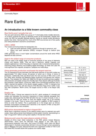 14 November 2011

MINING
 Commodity Report




 Rare Earths
 An introduction to a little known commodity class
 Rare Earths aren’t actually that rare
 The rare earth elements (REE) are a group of 17 chemically similar metallic elements,
 15 of which comprise the group of elements known as the lanthanides. Despite their
 name, the REE are actually relatively plentiful, having an overall crustal abundance
 greater than silver. Having said this, much of the REE occurrences are of low quality
 and rarely presented in economic concentration.

 LREE v HREE
 The market commonly divides the lanthanides into:
     •    Light rare earth elements (LREE): lanthanum through to samarium; and
     •    Heavy rare earth elements (HREE): europium through to lutetium plus
          yttrium.
 LREE generally occur in much higher concentrations around the world while HREE
 deposits are less common.

 Used in the widest range of consumer products
 REE are used in the widest range of consumer products of any group of elements
 (Castor and Hedrick, 2006). They are vital in electronic, optical, magnetic and
 catalytic applications in which they play an important role in environmental protection,
 improving energy efficiency and enabling digital technology. Of these end uses the
 most significant are magnets, phosphors, catalysts and metal alloys.                              Symbol                   Sc, Y, La-Lu

                                                                                               Atomic Number               21, 39, 57-71
 China dominates production and boasts the largest reserves
 The US Geological Survey estimates that total world reserves of rare earth oxides are         Density at 293K             3.0-9.8 g/cm3
 approximately 110 million tonnes; 49 percent of which are in China. In terms of
                                                                                                Melting Point               798-1663 °C
 production, traditionally India and Brazil were the main sources of REE; that is until
 the 1940s when Australia and Malaysia began production and became the industry                                          Lustrous and iron
 leaders. Then between the 1960s and 1980s the US was the world’s primary supplier,             Appearance                grey to silvery in
                                                                                                                            appearance
 with production principally coming from the Mountain Pass deposit (although Australia
                                                                                                                         Lanthanides (plus
 still remained a major player). During the 1980s China commenced production and in             Classification
                                                                                                                              Sc & Y)
 1988 it claimed the position of the world’s largest supplier of REE. It maintains that
 position today and in fact, with the closure of the Mountain Pass mine in 2002, it has              Source: British Geological Survey (June 2010)
 very little competition. Within China, the largest source of REE is the Bayan Obo
 mine.

 Supply risk
 The 2010 report, “Critical raw material for the EU”, which analyses 41 minerals and
                                                                                                                                        Analyst
 metals and calculates the economic importance of those materials alongside their
 supply risks, determined that the REE fall within the top 14 critical minerals. In fact, it
                                                                                                                             Jessica Pendal
 showed that the REE are shown to have the highest supply risk of all minerals
                                                                                                                      jpendal@vsacapital.com
 included in the study. There is hence much scope for suppliers of REE outside of
                                                                                                                              0203 005 5000
 China to enter the market. This is particularly so in the longer term as China’s
 domestic consumption increases and it becomes a net importer of REE (a long term
 forecast supported by many analysts).

 REO prices skyrocketed to highs in August 2011
 While there is significant variance in the relative market value for selected rare earth
 oxides, these various prices have followed a similar pattern recently, skyrocketing to a
 high in August 2011 before coming down slightly in the last few months.

 Molycorp and Lynas the major players outside of China
 Outside of China major listed companies in the REE sphere include Molycorp
 (MCP:NYSE), which owns the Mountain Pass deposit in the USA (due to
 recommence production next year), and Lynas (LYC:ASX), which owns the Mount
 Weld project in Australia (concentrate will start to be put through Lynas’s processing
 plant in Malaysia next year). Beyond this there are a significant number of TSX.V and
 ASX listed REE focused stocks with projects at an earlier stage.


 1
 