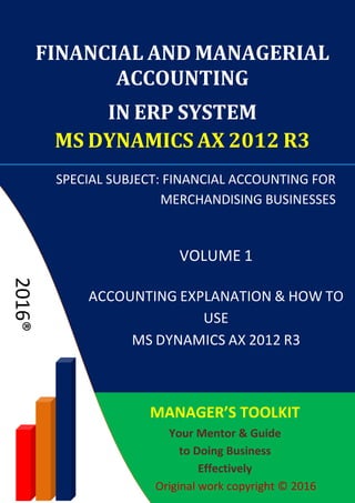 Chapter III: Inventory Accounting
4. Inventory Accounting
ACCOUNTING EXPLANATION & HOW TO USE MS DYNAMICS AX 2012 R3 P a g e | 71
UNDERSTANDING DYNAMICS AX ACCOUNTING FRAMEWORK
Before learning the necessary setups of Inventory Posting, we shall consider some
changes in accounting rules of inventory purchase order between versions AX 2009,
AX 2012 up to AX 2012 R3.
In accounting methods of inventory, there are differences between methods of
valuing inventory, for example between the weighted average inventory model and
the standard cost inventory model. The standard cost method is often applied in
manufacturing enterprises. In this book, the weighted average method is focused on.
Let’s find out the difference in accounting methods between two versions Dynamics
AX 2009 and 2012, through a simple of purchase order transaction (assuming that
taxes and purchase fees are excluded):
AX 2009 version and older:
Debit Purchase packing slip
Credit Purchase packing slip offset
AX 2012 & AX 2012 R3 versions:
Debit Purchase expenditure, un-invoiced
Credit Purchase, accrual
At the same time
Debit Product receipt
Credit Purchase expenditure, un-invoiced
After adjustment, if purchase expenditure, un-invoice account is balanced,
the system will not post this entry into the ledger. Hence, essentially, the
purchase order is reflected as follow:
Debit Product receipt
Credit Purchase, accrual
When posting purchase order receipt into the warehouse, the system will book:
 