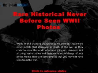 1
Rare Historical Never
Before Seen WWII
Photos 
World War II changed the world as we knew it. There were
news outlets that displayed as much of the war as they
could to show the world what was going on. However, not
all things were shown and there were lots of things left out
of the media. Here are some photos that you may not have
seen from the war.
Click to advance slides
 