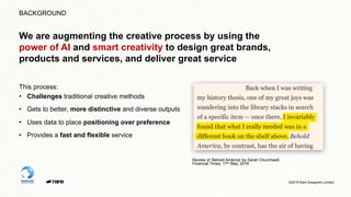 ©2019 Rare Designers Limited
This process:
• Challenges traditional creative methods
• Gets to better, more distinctive and diverse outputs
• Uses data to place positioning over preference
• Provides a fast and flexible service
Review of ‘Behold America’ by Sarah Churchwell.
Financial Times, 17th May, 2018
BACKGROUND
We are augmenting the creative process by using the
power of AI and smart creativity to design great brands,
products and services, and deliver great service
 