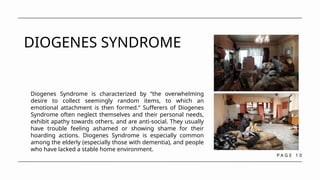 P A G E 1 0
DIOGENES SYNDROME
Diogenes Syndrome is characterized by “the overwhelming
desire to collect seemingly random items, to which an
emotional attachment is then formed.” Sufferers of Diogenes
Syndrome often neglect themselves and their personal needs,
exhibit apathy towards others, and are anti-social. They usually
have trouble feeling ashamed or showing shame for their
hoarding actions. Diogenes Syndrome is especially common
among the elderly (especially those with dementia), and people
who have lacked a stable home environment.
 