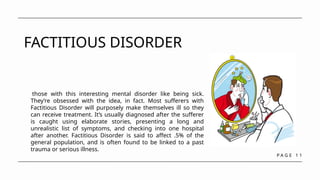 P A G E 1 1
FACTITIOUS DISORDER
those with this interesting mental disorder like being sick.
They’re obsessed with the idea, in fact. Most sufferers with
Factitious Disorder will purposely make themselves ill so they
can receive treatment. It’s usually diagnosed after the sufferer
is caught using elaborate stories, presenting a long and
unrealistic list of symptoms, and checking into one hospital
after another. Factitious Disorder is said to affect .5% of the
general population, and is often found to be linked to a past
trauma or serious illness.
 