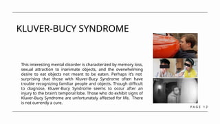 P A G E 1 2
KLUVER-BUCY SYNDROME
This interesting mental disorder is characterized by memory loss,
sexual attraction to inanimate objects, and the overwhelming
desire to eat objects not meant to be eaten. Perhaps it’s not
surprising that those with Kluver-Bucy Syndrome often have
trouble recognizing familiar people and objects. Though difficult
to diagnose, Kluver-Bucy Syndrome seems to occur after an
injury to the brain’s temporal lobe. Those who do exhibit signs of
Kluver-Bucy Syndrome are unfortunately affected for life. There
is not currently a cure.
 