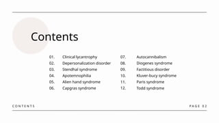 P A G E 0 2
Contents
Clinical lycantrophy
01.
Depersonalization disorder
02.
Stendhal syndrome
03.
Apotemnophilia
04.
Alien hand syndrome
05.
Capgras syndrome
06.
C O N T E N T S
07.
12.
11.
10.
09.
08.
Autocannibalism
Todd syndrome
Paris syndrome
Factitious disorder
Kluver-bucy syndrome
Diogenes syndrome
 