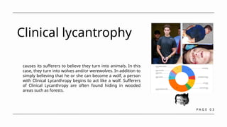 P A G E 0 3
Clinical lycantrophy
causes its sufferers to believe they turn into animals. In this
case, they turn into wolves and/or werewolves. In addition to
simply believing that he or she can become a wolf, a person
with Clinical Lycanthropy begins to act like a wolf. Sufferers
of Clinical Lycanthropy are often found hiding in wooded
areas such as forests.
 