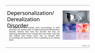 P A G E 0 4
Depersonalization/
Derealization
Disorder
The separation from oneself, one’s surroundings, or both
describes the altered state of depersonalization/derealization
disorder. Patients who have this disorder feel they are
observing themselves from outside their own body. They may
also believe that things aren’t real, as though their
surroundings are distorted or time is speeding up or slowing
down.
 