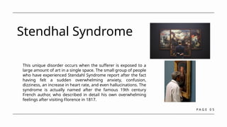 P A G E 0 5
Stendhal Syndrome
This unique disorder occurs when the sufferer is exposed to a
large amount of art in a single space. The small group of people
who have experienced Stendahl Syndrome report after the fact
having felt a sudden overwhelming anxiety, confusion,
dizziness, an increase in heart rate, and even hallucinations. The
syndrome is actually named after the famous 19th century
French author, who described in detail his own overwhelming
feelings after visiting Florence in 1817.
 