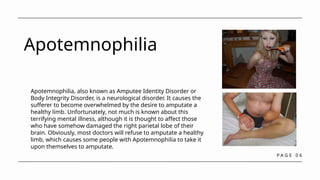 P A G E 0 6
Apotemnophilia
Apotemnophilia, also known as Amputee Identity Disorder or
Body Integrity Disorder, is a neurological disorder. It causes the
sufferer to become overwhelmed by the desire to amputate a
healthy limb. Unfortunately, not much is known about this
terrifying mental illness, although it is thought to affect those
who have somehow damaged the right parietal lobe of their
brain. Obviously, most doctors will refuse to amputate a healthy
limb, which causes some people with Apotemnophilia to take it
upon themselves to amputate.
 