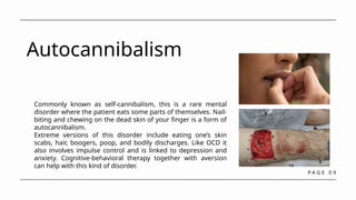 P A G E 0 9
Autocannibalism
Commonly known as self-cannibalism, this is a rare mental
disorder where the patient eats some parts of themselves. Nail-
biting and chewing on the dead skin of your finger is a form of
autocannibalism.
Extreme versions of this disorder include eating one’s skin
scabs, hair, boogers, poop, and bodily discharges. Like OCD it
also involves impulse control and is linked to depression and
anxiety. Cognitive-behavioral therapy together with aversion
can help with this kind of disorder.
 